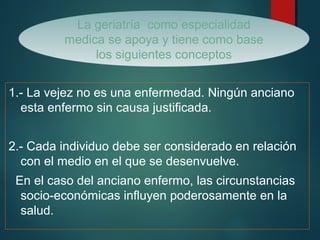 La geriatría como especialidad 
medica se apoya y tiene como base 
los siguientes conceptos 
1.- La vejez no es una enfermedad. Ningún anciano 
esta enfermo sin causa justificada. 
2.- Cada individuo debe ser considerado en relación 
con el medio en el que se desenvuelve. 
En el caso del anciano enfermo, las circunstancias 
socio-económicas influyen poderosamente en la 
salud. 
 