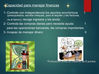 Capacidad para manejar finanzas 
1- Controla con independencia los asuntos económicos 1 
(presupuestos, escribe cheques, para el alquiler y las facturas, 
va al banco), recoge ingresos y los anota. 
2- Controla las compras diarias pero necesita ayuda 1 
para las operaciones bancarias, las compras importantes. 
3- Incapaz de manejar dinero 0 
*Puntuación entre un mmááxxiimmoo ddee 88 ppuunnttooss 
 