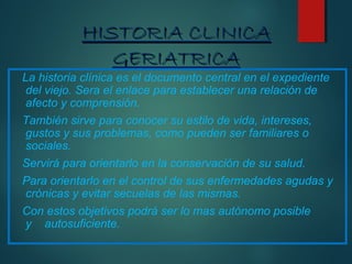 HHIISSTTOORRIIAA CCLLIINNIICCAA 
GGEERRIIAATTRRIICCAA 
La historia clínica es el documento central en el expediente 
del viejo. Sera el enlace para establecer una relación de 
afecto y comprensión. 
También sirve para conocer su estilo de vida, intereses, 
gustos y sus problemas, como pueden ser familiares o 
sociales. 
Servirá para orientarlo en la conservación de su salud. 
Para orientarlo en el control de sus enfermedades agudas y 
crónicas y evitar secuelas de las mismas. 
Con estos objetivos podrá ser lo mas autónomo posible 
y autosuficiente. 
 