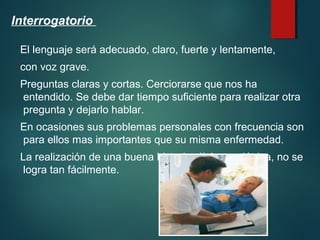 Interrogatorio 
El lenguaje será adecuado, claro, fuerte y lentamente, 
con voz grave. 
Preguntas claras y cortas. Cerciorarse que nos ha 
entendido. Se debe dar tiempo suficiente para realizar otra 
pregunta y dejarlo hablar. 
En ocasiones sus problemas personales con frecuencia son 
para ellos mas importantes que su misma enfermedad. 
La realización de una buena historia clínica geriátrica, no se 
logra tan fácilmente. 
 