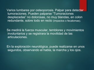 Varios lumbares por osteoporosis. Palpar para detectar 
tumoraciones. Pueden palparse “Tumoraciones 
desplazadas” no dolorosas, no muy blandas, en colon 
redundante, sobre todo en recto (impactos o fecalomas). 
Se medirá la fuerza muscular, temblores y movimientos 
involuntarios y se registrara la movilidad de las 
articulaciones. 
En la exploración neurológica, puede realizarse en unos 
segundos, observando el habla, la marcha y los ojos. 
 