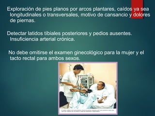 Exploración de pies planos por arcos plantares, caídos ya sea 
longitudinales o transversales, motivo de cansancio y dolores 
de piernas. 
Detectar latidos tíbiales posteriores y pedios ausentes. 
Insuficiencia arterial crónica. 
No debe omitirse el examen ginecológico para la mujer y el 
tacto rectal para ambos sexos. 
 