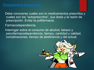 Terapéutica empleada 
Debe conocerse cuales son lo medicamentos prescritos y 
cuales son los “autoprescritos”, sus dosis y la razón de 
prescripción. Evitar la polifarmacia. 
Farmacodependencia. 
Interrogar sobre el consumo de alcohol, tabaco y 
psicofarmacodependencia, tiempo, cantidad y calidad, 
complicaciones, tiempo de abstinencia y del actual. 
 