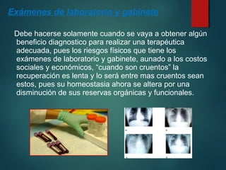 Exámenes de laboratorio y gabinete 
Debe hacerse solamente cuando se vaya a obtener algún 
beneficio diagnostico para realizar una terapéutica 
adecuada, pues los riesgos físicos que tiene los 
exámenes de laboratorio y gabinete, aunado a los costos 
sociales y económicos, “cuando son cruentos” la 
recuperación es lenta y lo será entre mas cruentos sean 
estos, pues su homeostasia ahora se altera por una 
disminución de sus reservas orgánicas y funcionales. 
 