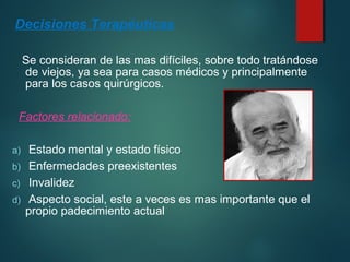 Decisiones Terapéuticas 
Se consideran de las mas difíciles, sobre todo tratándose 
de viejos, ya sea para casos médicos y principalmente 
para los casos quirúrgicos. 
Factores relacionado: 
a) Estado mental y estado físico 
b) Enfermedades preexistentes 
c) Invalidez 
d) Aspecto social, este a veces es mas importante que el 
propio padecimiento actual 
 