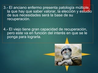 3.- El anciano enfermo presenta patología múltiple, 
la que hay que saber valorar, la elección y estudio 
de sus necesidades será la base de su 
recuperación. 
4.- El viejo tiene gran capacidad de recuperación, 
pero este va en función del interés en que se le 
ponga para lograrla. 
 
