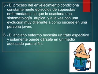 5.- El proceso del envejecimiento condiciona 
constantemente episodios de supuestas 
enfermedades, la que le ocasiona una 
sintomatología atípica, y a la vez con una 
evolución muy diferente a como sucede en una 
persona joven. 
6.- El anciano enfermo necesita un trato especifico 
y solamente puede dársele en un medio 
adecuado para el fin. 
 