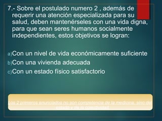 7.- Sobre el postulado numero 2 , además de 
requerir una atención especializada para su 
salud, deben mantenérseles con una vida digna, 
para que sean seres humanos socialmente 
independientes, estos objetivos se logran: 
a)Con un nivel de vida económicamente suficiente 
b)Con una vivienda adecuada 
c)Con un estado físico satisfactorio 
Los 2 primeros enunciados no son competencia de la medicina, sino del 
estado y de la colectividad 
 