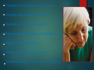 Facilidad de caídas y accidentes 
Pérdida del sentido de la sed 
Deficiencia cardiopulmonar 
Patología psicopática y psicofísica 
Hiperplasia prostática 
Potencia sexual disminuida 
Enfermedades ( catástrofe en cascada ) 
 