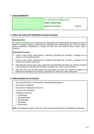 1. ENQUADRAMENTO

  ÁREA DE FORMAÇÃO                           814. SERVIÇOS DOMÉSTICOS
  ITINERÁRIO DE QUALIFICAÇÃO                 81402. GERIATRIA
  SAIDA(S) PROFISSIONAL(IS)                  Agente em Geriatria                        Nível 2




2. PERFIL DE SAÍDA DO ITINERÁRIO DE QUALIFICAÇÃO

  Descrição Geral
  O/a Agente em Geriatria é o profissional que, baseando-se em conhecimentos actualizados de forma a
  garantir o equilíbrio pessoal e institucional no relacionamento interpessoal do dia a dia com idosos e
  outros profissionais, complementa o cuidado do idoso nas suas vertentes física, mental, social e
  espiritual.

  Actividades Principais
     Cuidar e vigiar idosos, seleccionando e realizando actividades de animação / ocupação com os
     mesmos, no seu próprio domicílio;
     Cuidar e vigiar idosos, seleccionando e realizando actividades de animação / ocupação com os
     mesmos em contexto institucional;
     Zelar pelo bem estar do idoso, pelo cumprimento das prescrições de saúde, dos cuidados de higiene
     e da realização de actividades de animação / ocupação com o idoso no seu domicílio;
      Zelar pelo bem estar do idoso através das prescrições de saúde, dos cuidados de higiene e da
     realização de actividades de animação / ocupação com o idoso em contexto institucional.



3. MODALIDADES DE APLICAÇÃO

     QUALIFICAÇÃO INICIAL E PROFISSIONAL (Escolaridade Obrigatória)
     EDUCAÇÃO E FORMAÇÃO
     EDUCAÇÃO E FORMAÇÃO DE ADULTOS
     CLÁUSULA DE FORMAÇÃO
     FORMAÇÃO CONTÍNUA
     ➢ Actualização
     ➢ Aperfeiçoamento
     ➢ Especialização
     ➢ Reciclagem
     ➢ Reconversão

  Nota: As condições de acesso variam em função dos requisitos definidos na modalidade de aplicação




                                                                                                      2 / 29
 
