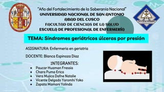 “Año del Fortalecimiento de la Soberanía Nacional”
UNIVERSIDAD NACIONAL DE SAN ANTONIO
ABAD DEL CUSCO
FACULTAD DE CIENCIAS DE LA SALUD
ESCUELA DE PROFESIONAL DE ENFERMERÍA
TEMA: Síndromes geriátricos úlceras por presión
ASIGNATURA: Enfermeria en geriatria
DOCENTE: Blanca Espinoza Diaz
INTEGRANTES:
● Paucar Huaman Fressia
● Chara Puma Erica
● Vera Mujica Dafne Natalie
● Vicente Delgado Yaromhi Yoko
● Zapata Mamani Yolinda
 