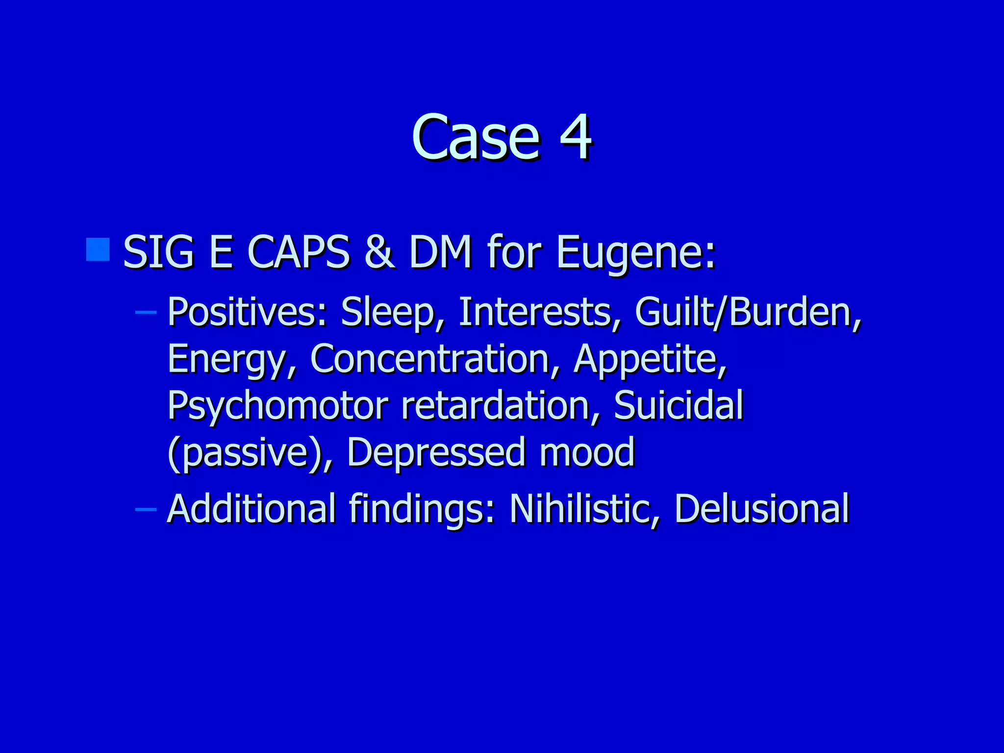 Case 4 SIG E CAPS & DM for Eugene: Positives: Sleep, Interests, Guilt/Burden, Energy, Concentration, Appetite, Psychomotor retardation, Suicidal (passive), Depressed mood Additional findings: Nihilistic, Delusional 
