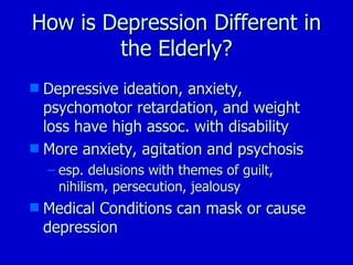 How is Depression Different in the Elderly? Depressive ideation, anxiety, psychomotor retardation, and weight loss have high assoc. with disability More anxiety, agitation and psychosis esp. delusions with themes of guilt, nihilism, persecution, jealousy  Medical Conditions can mask or cause depression 