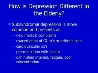How is Depression Different in the Elderly? Subsyndromal depression is more common and presents as: new medical complaints exacerbation of GI sx’s or arthritic pain cardiovascular sx’s preoccupation with health diminished interest, fatigue, poor concentration 