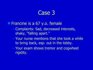 Case 3 Francine is a 67 y.o. female Complaints: Sad, decreased interests, shaky, “falling apart.” Your nurse mentions that she took a while to bring back, esp. out in the lobby. Your exam shows tremor and cogwheel rigidity. 