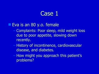 Case 1 Eva is an 80 y.o. female Complaints: Poor sleep, mild weight loss due to poor appetite, slowing down recently. History of incontinence, cardiovascular disease, and diabetes. How might you approach this patient’s problems? 