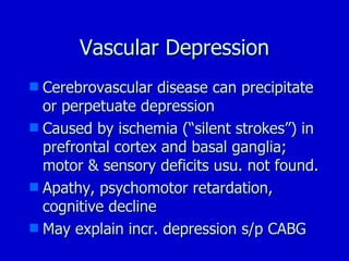 Vascular Depression Cerebrovascular disease can precipitate or perpetuate depression Caused by ischemia (“silent strokes”) in prefrontal cortex and basal ganglia; motor & sensory deficits usu. not found. Apathy, psychomotor retardation, cognitive decline May explain incr. depression s/p CABG 