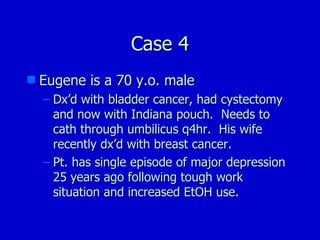 Case 4 Eugene is a 70 y.o. male Dx’d with bladder cancer, had cystectomy and now with Indiana pouch.  Needs to cath through umbilicus q4hr.  His wife recently dx’d with breast cancer. Pt. has single episode of major depression 25 years ago following tough work situation and increased EtOH use. 
