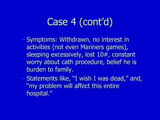 Case 4 (cont’d) Symptoms: Withdrawn, no interest in activities (not even Mariners games), sleeping excessively, lost 10#, constant worry about cath procedure, belief he is burden to family. Statements like, “I wish I was dead,” and, “my problem will affect this entire hospital.” 