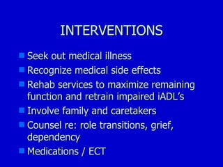 INTERVENTIONS Seek out medical illness Recognize medical side effects Rehab services to maximize remaining function and retrain impaired iADL’s Involve family and caretakers  Counsel re: role transitions, grief, dependency Medications / ECT 