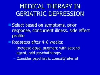 MEDICAL THERAPY IN GERIATRIC DEPRESSION Select based on symptoms, prior response, concurrent illness, side effect profile Reassess after 4-6 weeks: Increase dose, augment with second agent, add psychotherapy Consider psychiatric consult/referral 