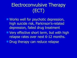 Electroconvulsive Therapy (ECT) Works well for psychotic depression, high suicide risk, Parkinson’s-related depression, failed drug treatment Very effective short term, but with high relapse rates over next 6-12 months. Drug therapy can reduce relapse 