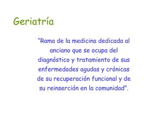 Geriatría
“Rama de la medicina dedicada al
anciano que se ocupa del
diagnóstico y tratamiento de sus
enfermedades agudas y crónicas
de su recuperación funcional y de
su reinserción en la comunidad”.
 