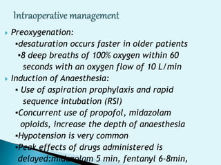  Preoxygenation:
▪desaturation occurs faster in older patients
▪8 deep breaths of 100% oxygen within 60
seconds with an oxygen flow of 10 L/min
 Induction of Anaesthesia:
▪ Use of aspiration prophylaxis and rapid
sequence intubation (RSI)
▪Concurrent use of propofol, midazolam
opioids, increase the depth of anaesthesia
▪Hypotension is very common
▪Peak effects of drugs administered is
delayed:midazolam 5 min, fentanyl 6-8min,
 