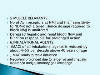  5.MUSCLE RELAXANTS:
 No of Ach receptors at NMJ and their sensitivity
to NDMR not altered. Hence dosage required to
block NMJ is unaltered
 Dereased hepatic and renal blood flow and
function responsible for prolonged action
 6.INHALATIONAL AGENTS:
 (MAC) of all inhalational agents is reduced by
about 4–5% per decade above 40 years of age
 ↓ MAC leads to rapid induction
 Recovery prolonged due to larger vd and ↓hepatic
clearance and↓pulmonary gas exchange
 