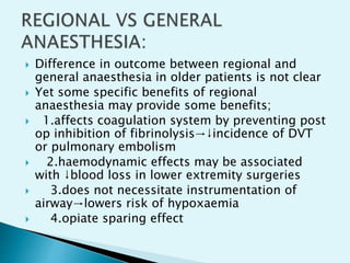  Difference in outcome between regional and
general anaesthesia in older patients is not clear
 Yet some specific benefits of regional
anaesthesia may provide some benefits;
 1.affects coagulation system by preventing post
op inhibition of fibrinolysis→↓incidence of DVT
or pulmonary embolism
 2.haemodynamic effects may be associated
with ↓blood loss in lower extremity surgeries
 3.does not necessitate instrumentation of
airway→lowers risk of hypoxaemia
 4.opiate sparing effect
 