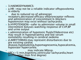  3.HAEMODYNAMICS:
 a.HR→may not be a reliable indicator ofhypovolemia
in elderly
 due to reduced no of adrenergic
receptors,decreased efficacy ofbaroreceptor reflexes
and administration of concomitant b-blockers
hypotension may exist without tachycardia.
 b.HYPOTENSION→safer to administer volume in small
intermittent boluses watching response of CVP,BP
and urine output
 c.administration of hypotonic fluids(5%dextrose etc)
may result in hyponatraemia and low serum
osmolalilty resulting in cerebral oedema
 d.ARRYTHMIAS:may represent disturbances due to
pre existing cardiac
disease,hypokalemia,hypomagnesemia,hypocalcemia,
hypoxiaor hypercarbia.
 may indicate MI(esp.
VPCs>5/min,bigeminy,ventricular tachycardia,heart
blocks other than first degree)
 