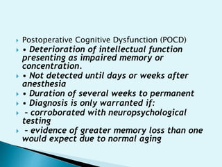  Postoperative Cognitive Dysfunction (POCD)
 • Deterioration of intellectual function
presenting as impaired memory or
concentration.
 • Not detected until days or weeks after
anesthesia
 • Duration of several weeks to permanent
 • Diagnosis is only warranted if:
 – corroborated with neuropsychological
testing
 – evidence of greater memory loss than one
would expect due to normal aging
 