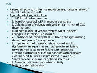  Related directly to stiffening and decreased destensibility of
arterial and cardiac wall.
 Age related changes include:
 1.↑MAP and pulse pressure
 2. ↓cardiac output,SV,EF in response to stress
 3. Calcification of valves(aortic and mitral)→↑risk of CVS
death by 50%
 4.↓in compliance of venous system which hinders
changes in intravascular volumes
 5. Cardiac conduction system →fibrotic changes,making
them more prone for arrythmias
 6. Impairement of diastolic relaxation→diastolic
dysfunction in ageing heart→diastolic heart failure
now referred to as Heart failure with preserved
ejection fraction(HFpEF).SO in patients with clinically
evident heart failure EF is preserved in over half.
7.↓arterial elasticity and peripheral sclerosis
 8. ↑sympathetic nervous system activity
 9. ↓b receptor stimulation
 