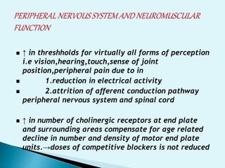 ↑ in threshholds for virtually all forms of perception
i.e vision,hearing,touch,sense of joint
position,peripheral pain due to in
1.reduction in electrical activity
2.attrition of afferent conduction pathway
peripheral nervous system and spinal cord
↑ in number of cholinergic receptors at end plate
and surrounding areas compensate for age related
decline in number and density of motor end plate
units.→doses of competitive blockers is not reduced
 
