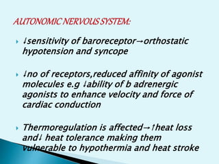  ↓sensitivity of baroreceptor→orthostatic
hypotension and syncope
 ↓no of receptors,reduced affinity of agonist
molecules e.g ↓ability of b adrenergic
agonists to enhance velocity and force of
cardiac conduction
 Thermoregulation is affected→↑heat loss
and↓ heat tolerance making them
vulnerable to hypothermia and heat stroke
 