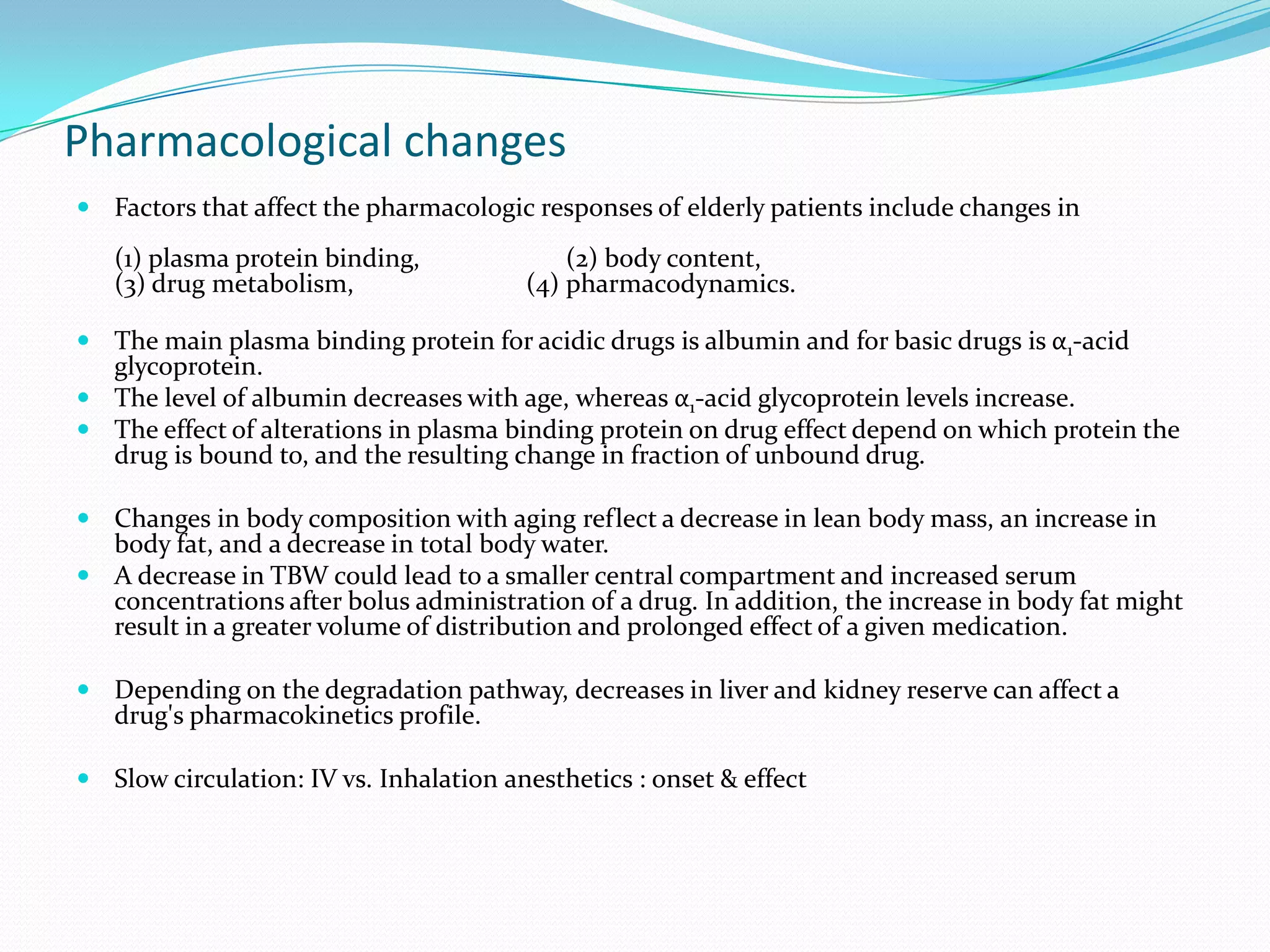 Pharmacological changes
 Factors that affect the pharmacologic responses of elderly patients include changes in

(1) plasma protein binding,
(3) drug metabolism,

(2) body content,
(4) pharmacodynamics.

 The main plasma binding protein for acidic drugs is albumin and for basic drugs is α1-acid

glycoprotein.
 The level of albumin decreases with age, whereas α1-acid glycoprotein levels increase.
 The effect of alterations in plasma binding protein on drug effect depend on which protein the
drug is bound to, and the resulting change in fraction of unbound drug.
 Changes in body composition with aging reflect a decrease in lean body mass, an increase in

body fat, and a decrease in total body water.
 A decrease in TBW could lead to a smaller central compartment and increased serum
concentrations after bolus administration of a drug. In addition, the increase in body fat might
result in a greater volume of distribution and prolonged effect of a given medication.
 Depending on the degradation pathway, decreases in liver and kidney reserve can affect a

drug's pharmacokinetics profile.

 Slow circulation: IV vs. Inhalation anesthetics : onset & effect

 