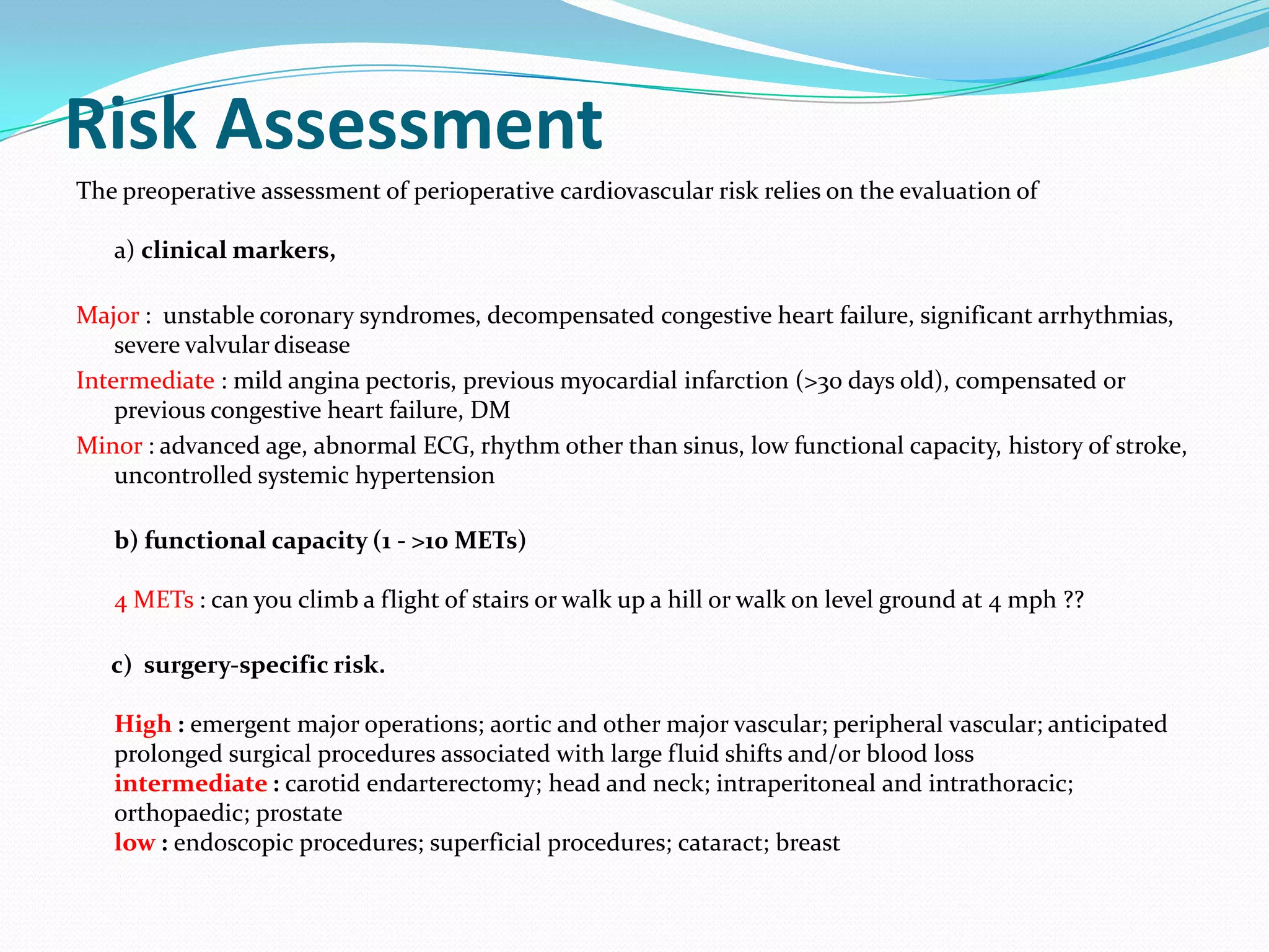 Risk Assessment
The preoperative assessment of perioperative cardiovascular risk relies on the evaluation of
a) clinical markers,
Major : unstable coronary syndromes, decompensated congestive heart failure, significant arrhythmias,
severe valvular disease
Intermediate : mild angina pectoris, previous myocardial infarction (>30 days old), compensated or
previous congestive heart failure, DM
Minor : advanced age, abnormal ECG, rhythm other than sinus, low functional capacity, history of stroke,
uncontrolled systemic hypertension

b) functional capacity (1 - >10 METs)
4 METs : can you climb a flight of stairs or walk up a hill or walk on level ground at 4 mph ??
c) surgery‐specific risk.
High : emergent major operations; aortic and other major vascular; peripheral vascular; anticipated
prolonged surgical procedures associated with large fluid shifts and/or blood loss
intermediate : carotid endarterectomy; head and neck; intraperitoneal and intrathoracic;
orthopaedic; prostate
low : endoscopic procedures; superficial procedures; cataract; breast

 
