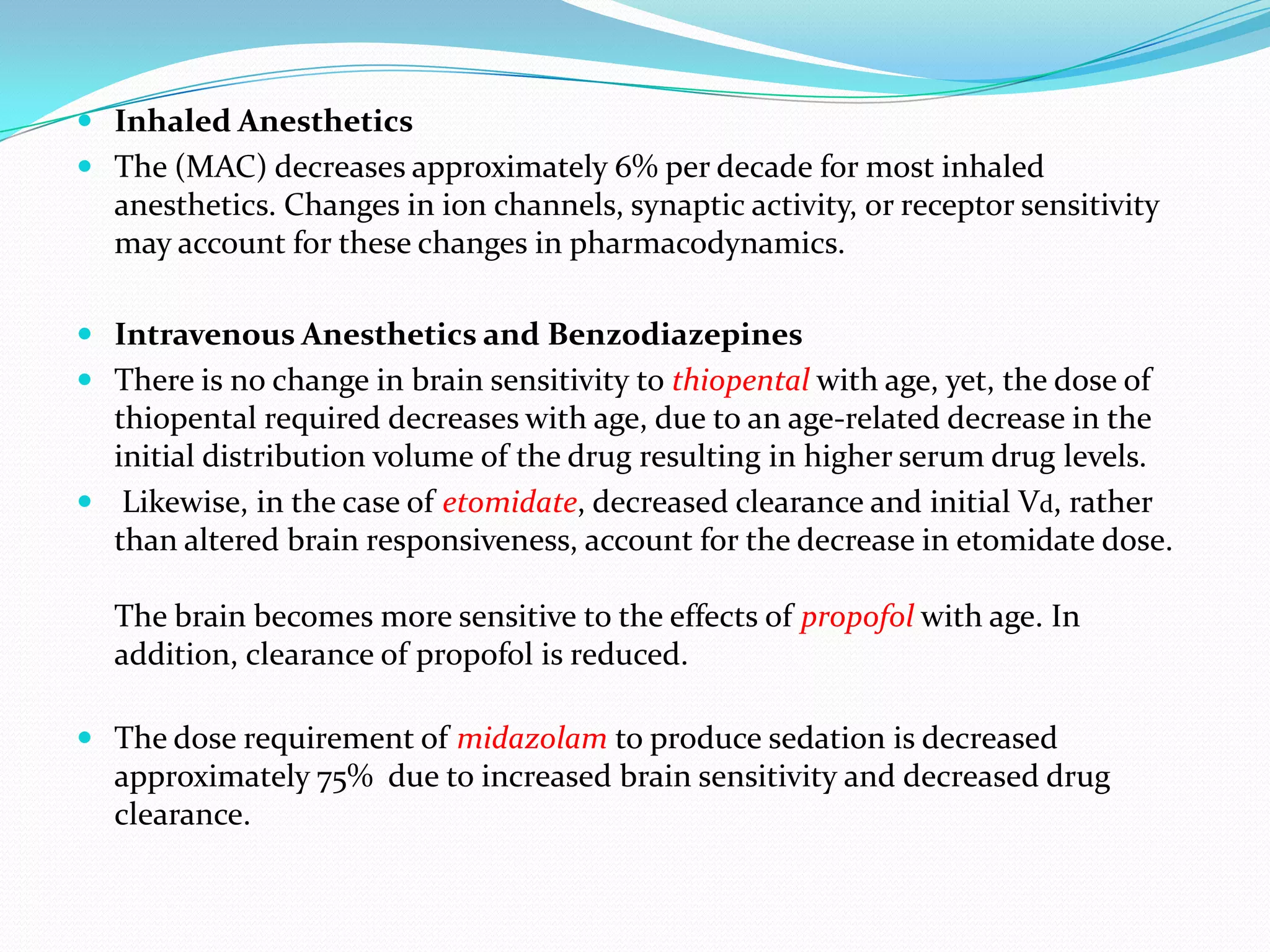  Inhaled Anesthetics
 The (MAC) decreases approximately 6% per decade for most inhaled
anesthetics. Changes in ion channels, synaptic activity, or receptor sensitivity
may account for these changes in pharmacodynamics.

 Intravenous Anesthetics and Benzodiazepines
 There is no change in brain sensitivity to thiopental with age, yet, the dose of
thiopental required decreases with age, due to an age-related decrease in the
initial distribution volume of the drug resulting in higher serum drug levels.
 Likewise, in the case of etomidate, decreased clearance and initial Vd, rather

than altered brain responsiveness, account for the decrease in etomidate dose.
The brain becomes more sensitive to the effects of propofol with age. In
addition, clearance of propofol is reduced.
 The dose requirement of midazolam to produce sedation is decreased
approximately 75% due to increased brain sensitivity and decreased drug
clearance.

 
