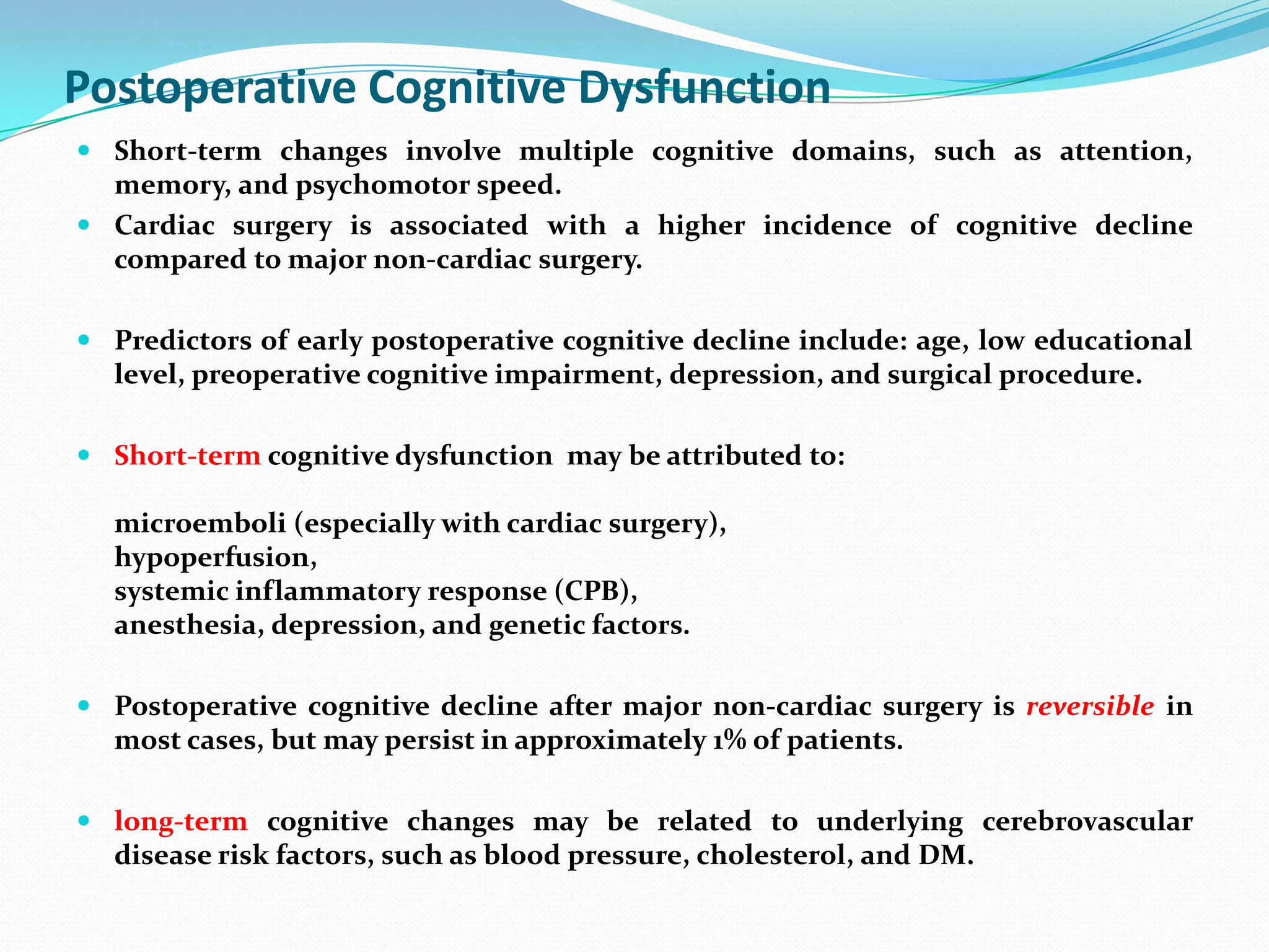 Postoperative Cognitive Dysfunction
 Short-term changes involve multiple cognitive domains, such as attention,
memory, and psychomotor speed.
 Cardiac surgery is associated with a higher incidence of cognitive decline
compared to major non-cardiac surgery.

 Predictors of early postoperative cognitive decline include: age, low educational
level, preoperative cognitive impairment, depression, and surgical procedure.
 Short-term cognitive dysfunction may be attributed to:

microemboli (especially with cardiac surgery),
hypoperfusion,
systemic inflammatory response (CPB),
anesthesia, depression, and genetic factors.
 Postoperative cognitive decline after major non-cardiac surgery is reversible in
most cases, but may persist in approximately 1% of patients.
 long-term cognitive changes may be related to underlying cerebrovascular
disease risk factors, such as blood pressure, cholesterol, and DM.

 
