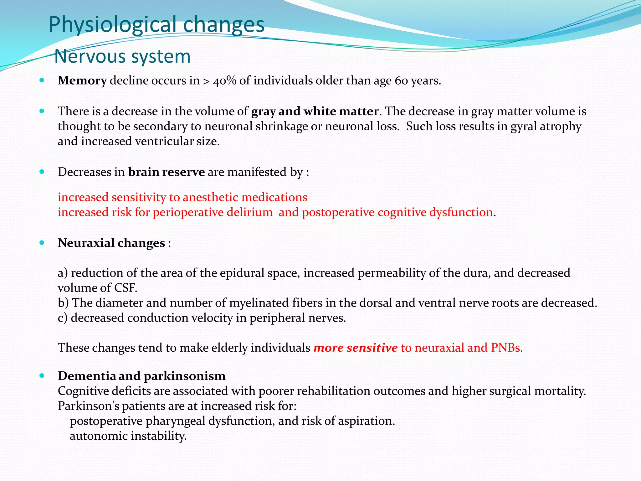 Physiological changes
Nervous system


Memory decline occurs in > 40% of individuals older than age 60 years.



There is a decrease in the volume of gray and white matter. The decrease in gray matter volume is
thought to be secondary to neuronal shrinkage or neuronal loss. Such loss results in gyral atrophy
and increased ventricular size.



Decreases in brain reserve are manifested by :
increased sensitivity to anesthetic medications
increased risk for perioperative delirium and postoperative cognitive dysfunction.



Neuraxial changes :

a) reduction of the area of the epidural space, increased permeability of the dura, and decreased
volume of CSF.
b) The diameter and number of myelinated fibers in the dorsal and ventral nerve roots are decreased.
c) decreased conduction velocity in peripheral nerves.
These changes tend to make elderly individuals more sensitive to neuraxial and PNBs.


Dementia and parkinsonism
Cognitive deficits are associated with poorer rehabilitation outcomes and higher surgical mortality.
Parkinson's patients are at increased risk for:
postoperative pharyngeal dysfunction, and risk of aspiration.
autonomic instability.

 