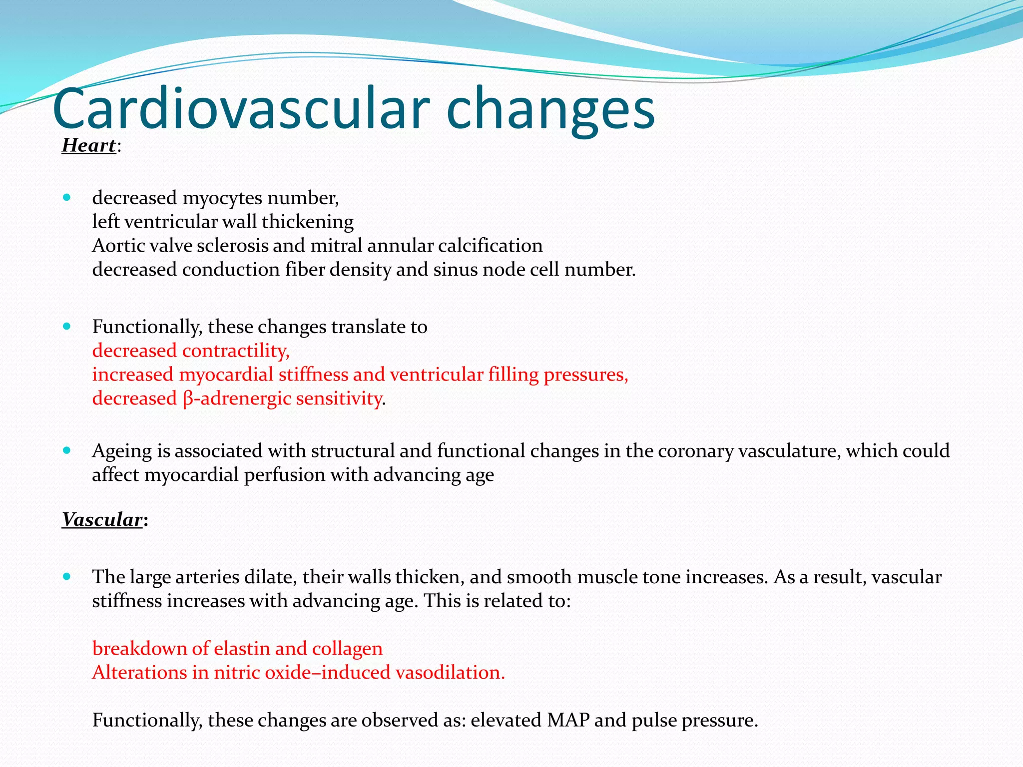 Cardiovascular changes
Heart:


decreased myocytes number,
left ventricular wall thickening
Aortic valve sclerosis and mitral annular calcification
decreased conduction fiber density and sinus node cell number.



Functionally, these changes translate to
decreased contractility,
increased myocardial stiffness and ventricular filling pressures,
decreased β-adrenergic sensitivity.



Ageing is associated with structural and functional changes in the coronary vasculature, which could
affect myocardial perfusion with advancing age

Vascular:


The large arteries dilate, their walls thicken, and smooth muscle tone increases. As a result, vascular
stiffness increases with advancing age. This is related to:
breakdown of elastin and collagen
Alterations in nitric oxide–induced vasodilation.
Functionally, these changes are observed as: elevated MAP and pulse pressure.

 