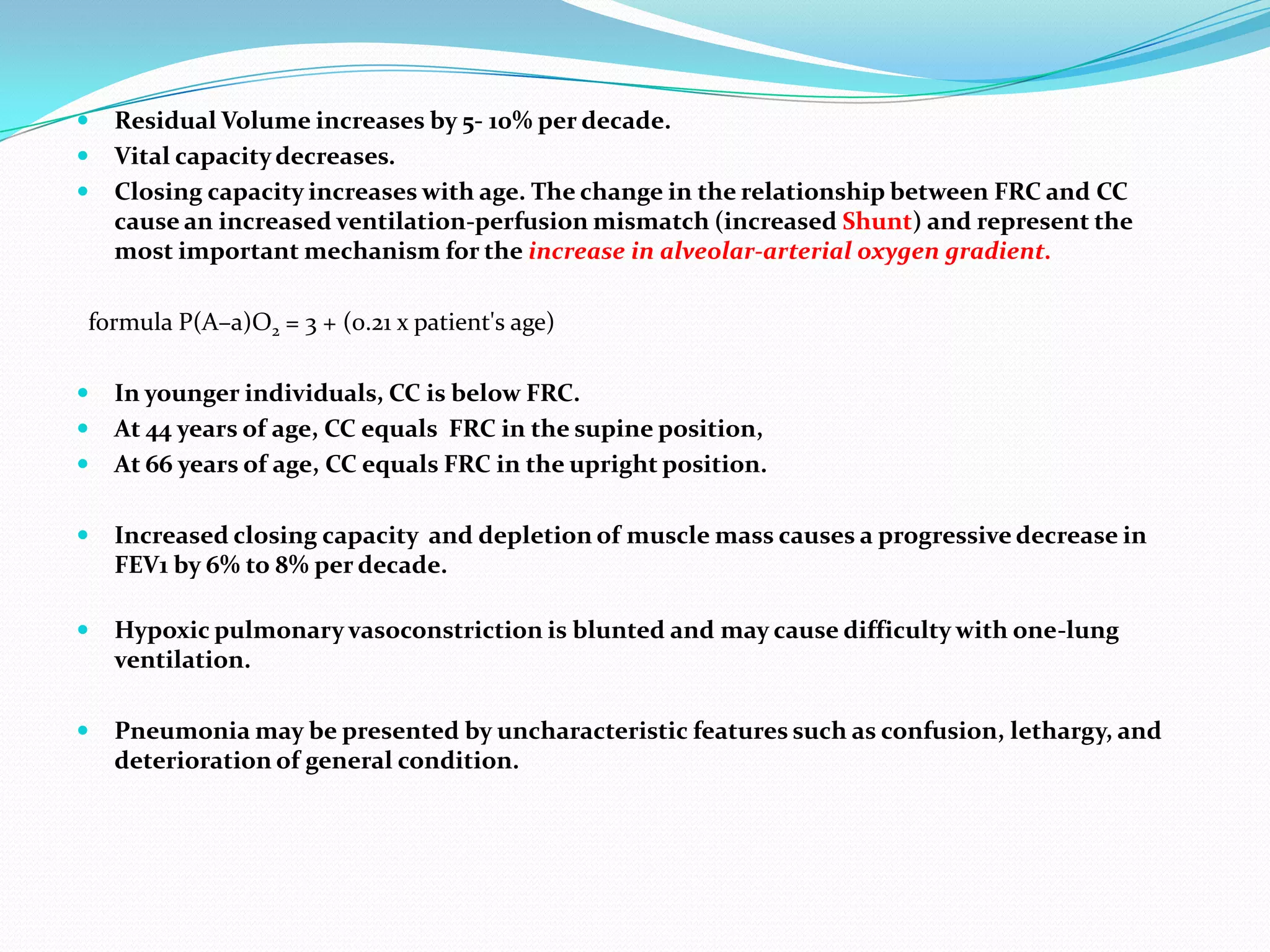 



Residual Volume increases by 5- 10% per decade.
Vital capacity decreases.
Closing capacity increases with age. The change in the relationship between FRC and CC
cause an increased ventilation-perfusion mismatch (increased Shunt) and represent the
most important mechanism for the increase in alveolar-arterial oxygen gradient.

formula P(A–a)O2 = 3 + (0.21 x patient's age)




In younger individuals, CC is below FRC.
At 44 years of age, CC equals FRC in the supine position,
At 66 years of age, CC equals FRC in the upright position.



Increased closing capacity and depletion of muscle mass causes a progressive decrease in
FEV1 by 6% to 8% per decade.



Hypoxic pulmonary vasoconstriction is blunted and may cause difficulty with one-lung
ventilation.



Pneumonia may be presented by uncharacteristic features such as confusion, lethargy, and
deterioration of general condition.

 