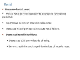 Renal
 Decreased renal mass:
 Mostly renal cortex secondary to decreased functioning
glomeruli.
 Progressive decline in creatinine clearance.
 Increased risk of perioperative acute renal failure.
 Decreased renal blood flow:
 Decreases 10% every decade of aging.
 Serum creatinine unchanged due to loss of muscle mass.
 