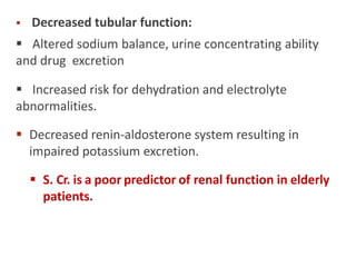  Decreased tubular function:
 Altered sodium balance, urine concentrating ability
and drug excretion
 Increased risk for dehydration and electrolyte
abnormalities.
 Decreased renin-aldosterone system resulting in
impaired potassium excretion.
 S. Cr. is a poor predictor of renal function in elderly
patients.
 