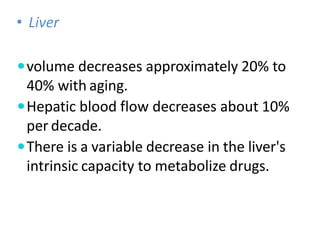 • Liver
volume decreases approximately 20% to
40% with aging.
Hepatic blood flow decreases about 10%
per decade.
There is a variable decrease in the liver's
intrinsic capacity to metabolize drugs.
 