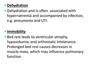  Dehydration
 Dehydration and is often associated with
hypernatremia and accompanied by infection,
e.g. pneumonia and UTI.
 Immobility
 Bed rest leads to ventricular atrophy,
hypovolumia, and orthostatic intolerance.
Prolonged bed rest causes decreases in
muscle mass, which may influence pulmonary
function.
 