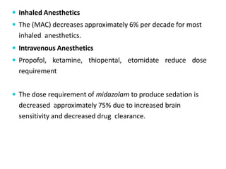  Inhaled Anesthetics
 The (MAC) decreases approximately 6% per decade for most
inhaled anesthetics.
 Intravenous Anesthetics
 Propofol, ketamine, thiopental, etomidate reduce dose
requirement
 The dose requirement of midazolam to produce sedation is
decreased approximately 75% due to increased brain
sensitivity and decreased drug clearance.
 