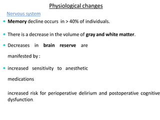 Physiological changes
Nervous system
 Memory decline occurs in > 40% of individuals.
 There is a decrease in the volume of gray and white matter.
 Decreases in brain reserve are
manifested by :
 increased sensitivity to anesthetic
medications
increased risk for perioperative delirium and postoperative cognitive
dysfunction.
 