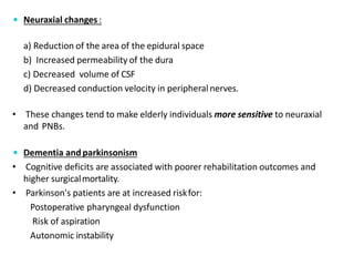  Neuraxial changes :
a) Reduction of the area of the epidural space
b) Increased permeability of the dura
c) Decreased volume of CSF
d) Decreased conduction velocity in peripheralnerves.
• These changes tend to make elderly individuals more sensitive to neuraxial
and PNBs.
 Dementia andparkinsonism
• Cognitive deficits are associated with poorer rehabilitation outcomes and
higher surgicalmortality.
• Parkinson's patients are at increased riskfor:
Postoperative pharyngeal dysfunction
Risk of aspiration
Autonomic instability
 