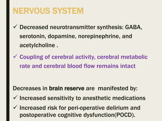 NERVOUS SYSTEM
 Decreased neurotransmitter synthesis: GABA,
serotonin, dopamine, norepinephrine, and
acetylcholine .
 Coupling of cerebral activity, cerebral metabolic
rate and cerebral blood flow remains intact
Decreases in brain reserve are manifested by:
 Increased sensitivity to anesthetic medications
 Increased risk for peri-operative delirium and
postoperative cognitive dysfunction(POCD).
 